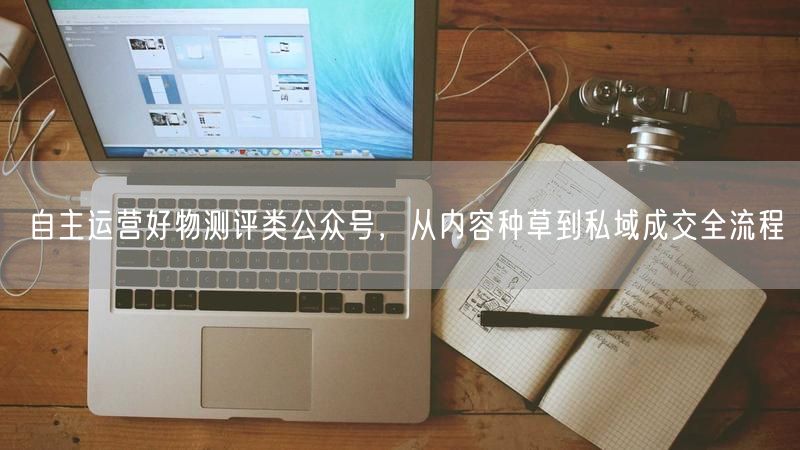 自主运营好物测评类公众号，从内容种草到私域成交全流程