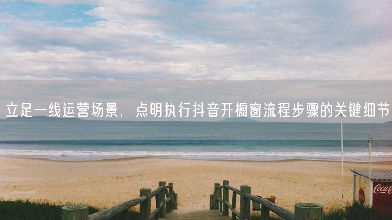 立足一线运营场景,点明执行抖音开橱窗流程步骤的关键细节