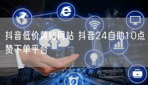 抖音低价黄钻网站 抖音24自助10点赞下单平台