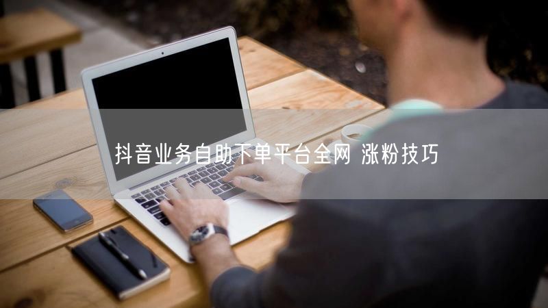 抖音业务自助下单平台全网 涨粉技巧