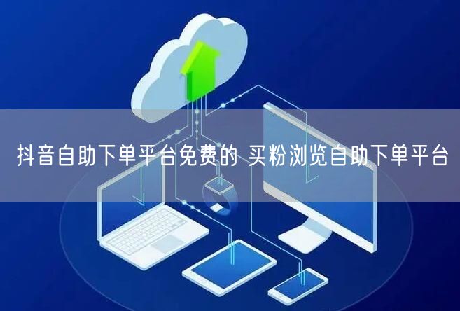 抖音自助下单平台免费的 买粉浏览自助下单平台