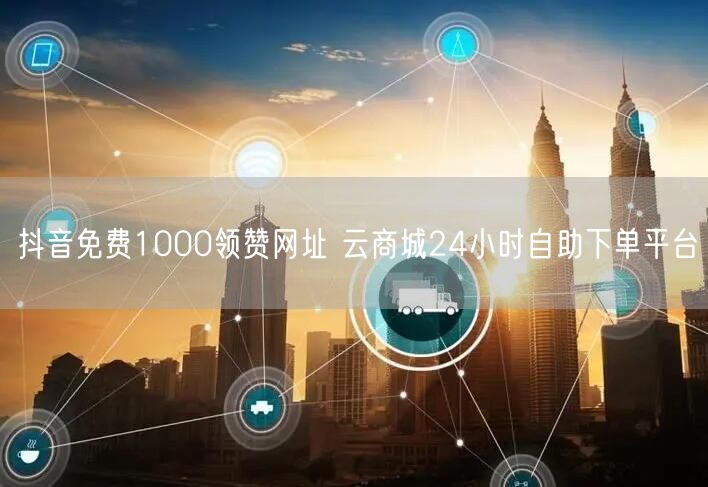 抖音免费1000领赞网址 云商城24小时自助下单平台