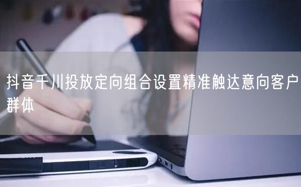 抖音千川投放定向组合设置精准触达意向客户群体