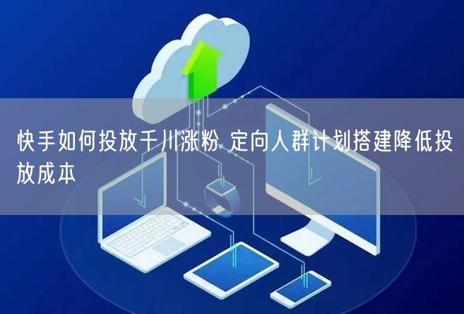 快手如何投放千川涨粉 定向人群计划搭建降低投放成本