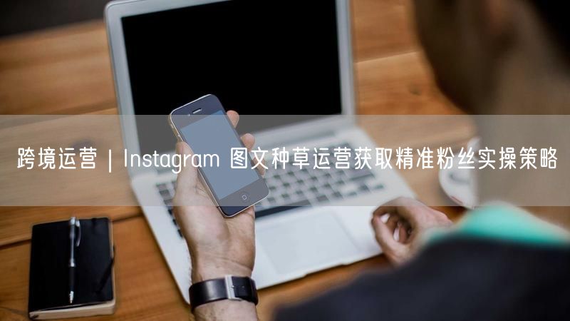 跨境运营|Instagram 图文种草运营获取精准粉丝实操策略