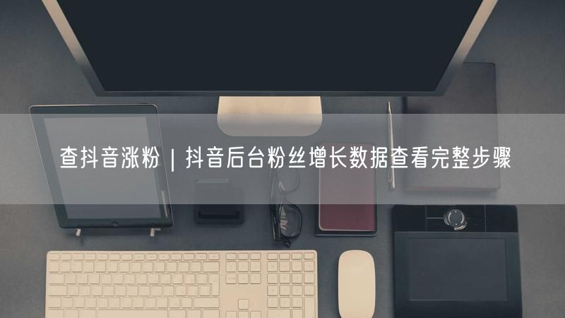 抖音涨粉必看：后台数据查看粉丝增长全攻略