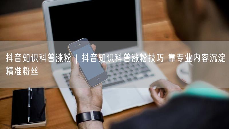抖音知识科普涨粉｜抖音知识科普涨粉技巧 靠专业内容沉淀精准粉丝