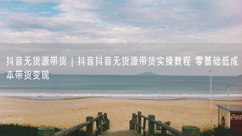 抖音无货源带货｜抖音抖音无货源带货实操教程 零基础低成本带货变现