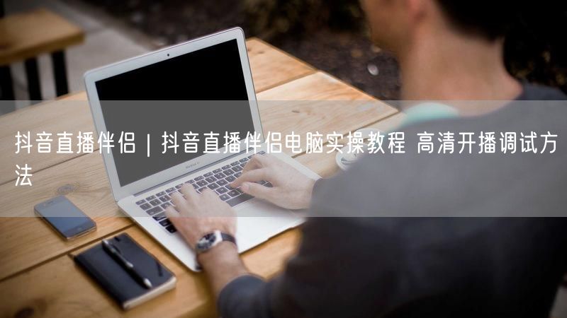 抖音直播伴侣｜抖音直播伴侣电脑实操教程 高清开播调试方法