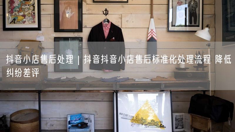 抖音小店售后处理｜抖音抖音小店售后标准化处理流程 降低纠纷差评