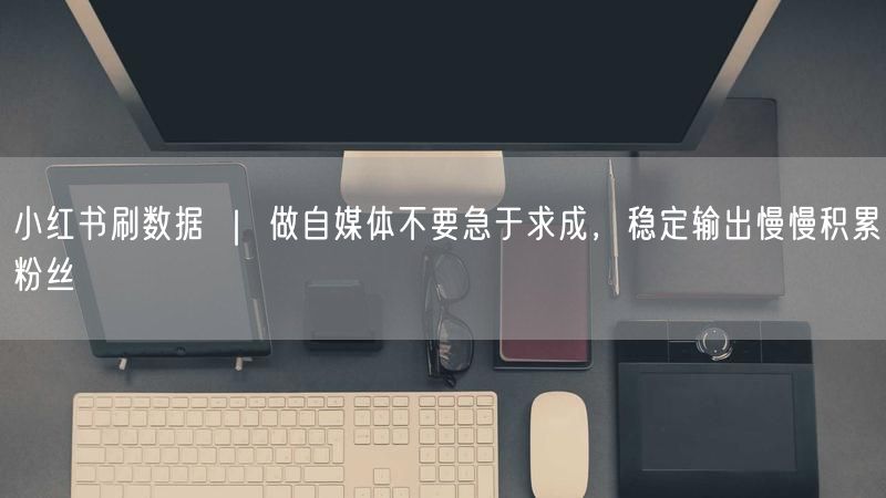 小红书刷数据 ｜ 做自媒体不要急于求成，稳定输出慢慢积累粉丝